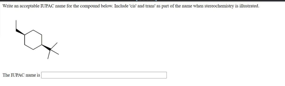 Write an acceptable IUPAC name for the compound below. Include 'cis' and trans' as part of the name when stereochemistry is illustrated.
The IUPAC name is
