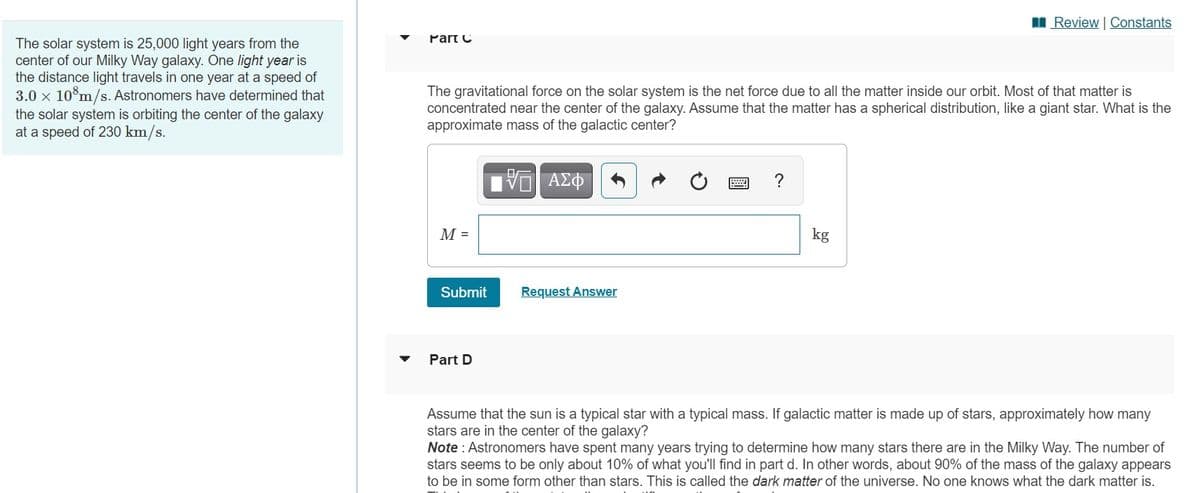 I Review | Constants
Part C
The solar system is 25,000 light years from the
center of our Milky Way galaxy. One light year is
the distance light travels in one year at a speed of
3.0 x 10°m/s. Astronomers have determined that
the solar system is orbiting the center of the galaxy
at a speed of 230 km/s.
The gravitational force on the solar system is the net force due to all the matter inside our orbit. Most of that matter is
concentrated near the center of the galaxy. Assume that the matter has a spherical distribution, like a giant star. What is the
approximate mass of the galactic center?
ΑΣΦ
?
М-
kg
Submit
Request Answer
Part D
Assume that the sun is a typical star with a typical mass. If galactic matter is made up of stars, approximately how many
stars are in the center of the galaxy?
Note : Astronomers have spent many years trying to determine how many stars there are in the Milky Way. The number of
stars seems to be only about 10% of what you'll find in part d. In other words, about 90% of the mass of the galaxy appears
to be in some form other than stars. This is called the dark matter of the universe. No one knows what the dark matter is.
