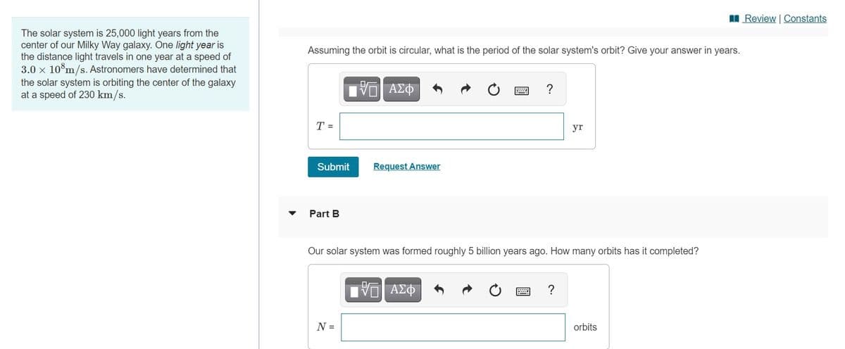 I Review | Constants
The solar system is 25,000 light years from the
center of our Milky Way galaxy. One light year is
the distance light travels in one year at a speed of
3.0 x 10°m/s. Astronomers have determined that
Assuming the orbit is circular, what is the period of the solar system's orbit? Give your answer in years.
the solar system is orbiting the center of the galaxy
at a speed of 230 km/s.
ΑΣΦ
?
T =
yr
Submit
Request Answer
Part B
Our solar system was formed roughly 5 billion years ago. How many orbits has it completed?
ΑΣΦ
?
N =
orbits
