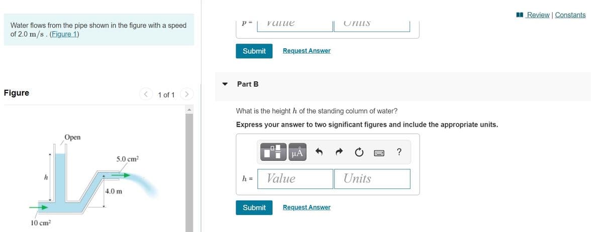 I Review | Constants
p =
vUlue
Uniis
Water flows from the pipe shown in the figure with a speed
of 2.0 m/s. (Figure 1)
Submit
Request Answer
Part B
Figure
1 of 1
What is the height h of the standing column of water?
Express your answer to two significant figures and include the appropriate units.
Оpen
HA
5.0 cm?
h =
Value
Units
4.0 m
Submit
Request Answer
10 cm?
