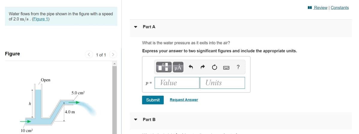 I Review | Constants
Water flows from the pipe shown in the figure with a speed
of 2.0 m/s. (Figure 1)
Part A
What is the water pressure as it exits into the air?
Express your answer to two significant figures and include the appropriate units.
Figure
1 of 1
μΑ
?
Open
p =
Value
Units
5.0 cm?
Submit
Request Answer
4.0 m
Part B
10 cm?
