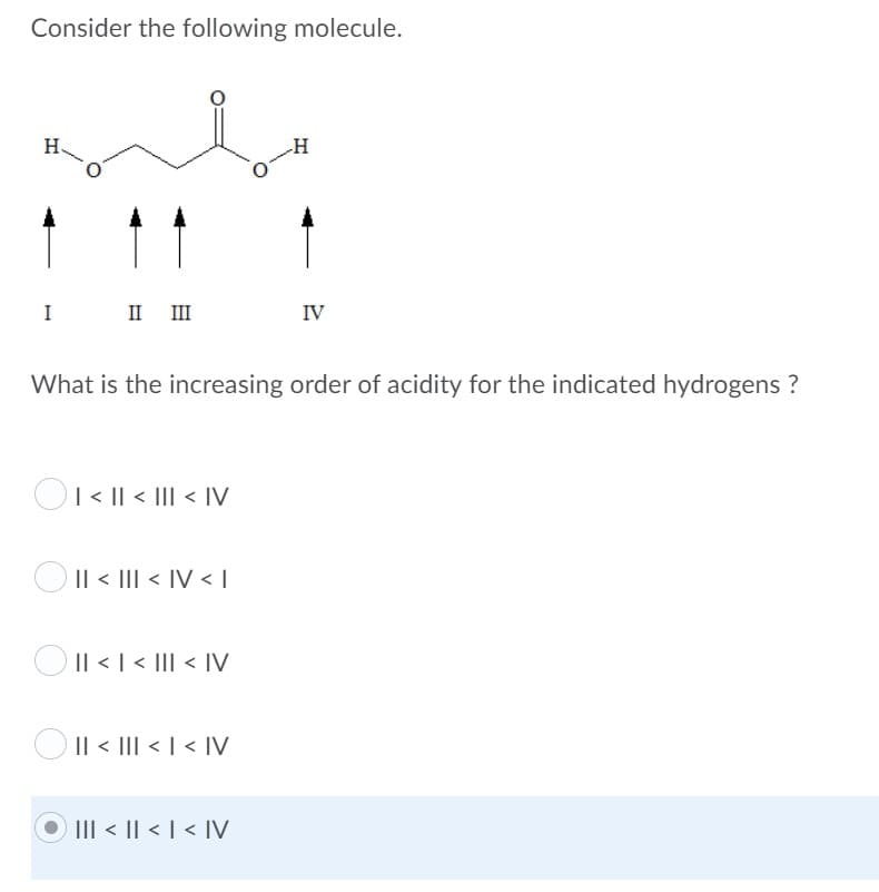 Consider the following molecule.
H
-H
I
II II
IV
What is the increasing order of acidity for the indicated hydrogens ?
OI < || < III < IV
O Il < III < IV < I
OIl <I< III < IV
O Il < III < | < IV
O III < || < | < IV
