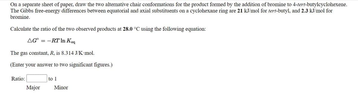 On a separate sheet of paper, draw the two alternative chair conformations for the product formed by the addition of bromine to 4-tert-butylcyclohexene.
The Gibbs free-energy differences between equatorial and axial substituents on a cyclohexane ring are 21 kJ/mol for tert-butyl, and 2.3 kJ/mol for
bromine.
Calculate the ratio of the two observed products at 28.0 °C using the following equation:
AG° = –RT In Keq
The
gas constant, R, is 8.314 J/K•mol.
(Enter your answer to two significant figures.)
Ratio:
to 1
Major
Minor
