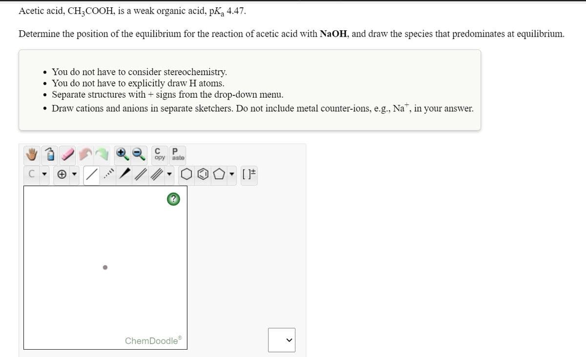 Acetic acid, CH3COOH, is a weak organic acid, pKą 4.47.
Determine the position of the equilibrium for the reaction of acetic acid with NaOH, and draw the species that predominates at equilibrium.
• You do not have to consider stereochemistry.
You do not have to explicitly draw H atoms.
• Separate structures with + signs from the drop-down menu.
• Draw cations and anions in separate sketchers. Do not include metal counter-ions, e.g., Na", in your answer.
C
P
opy
aste
ChemDoodle
