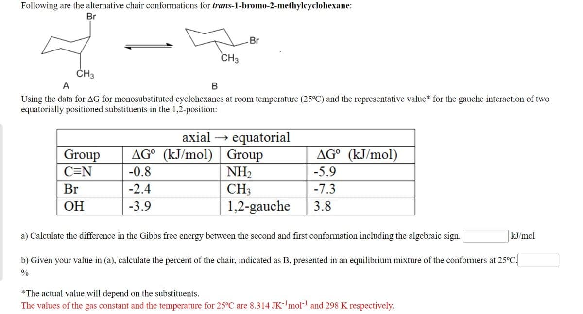 Following are the alternative chair conformations for trans-1-bromo-2-methylcyclohexane:
Br
Br
CH3
ČH3
A
Using the data for AG for monosubstituted cyclohexanes at room temperature (25°C) and the representative value* for the gauche interaction of two
equatorially positioned substituents in the 1,2-position:
equatorial
Group
NH2
axial
Group
AG° (kJ/mol)
AG° (kJ/mol)
C=N
-0.8
-5.9
Br
-2.4
CH3
-7.3
OH
-3.9
1,2-gauche
3.8
a) Calculate the difference in the Gibbs free energy between the second and first conformation including the algebraic sign.
kJ/mol
b) Given your value in (a), calculate the percent of the chair, indicated as B, presented in an equilibrium mixture of the conformers at 25°C.
*The actual value will depend on the substituents.
The values of the gas constant and the temperature for 25°C are 8.314 JK-'mol and 298 K respectively.
