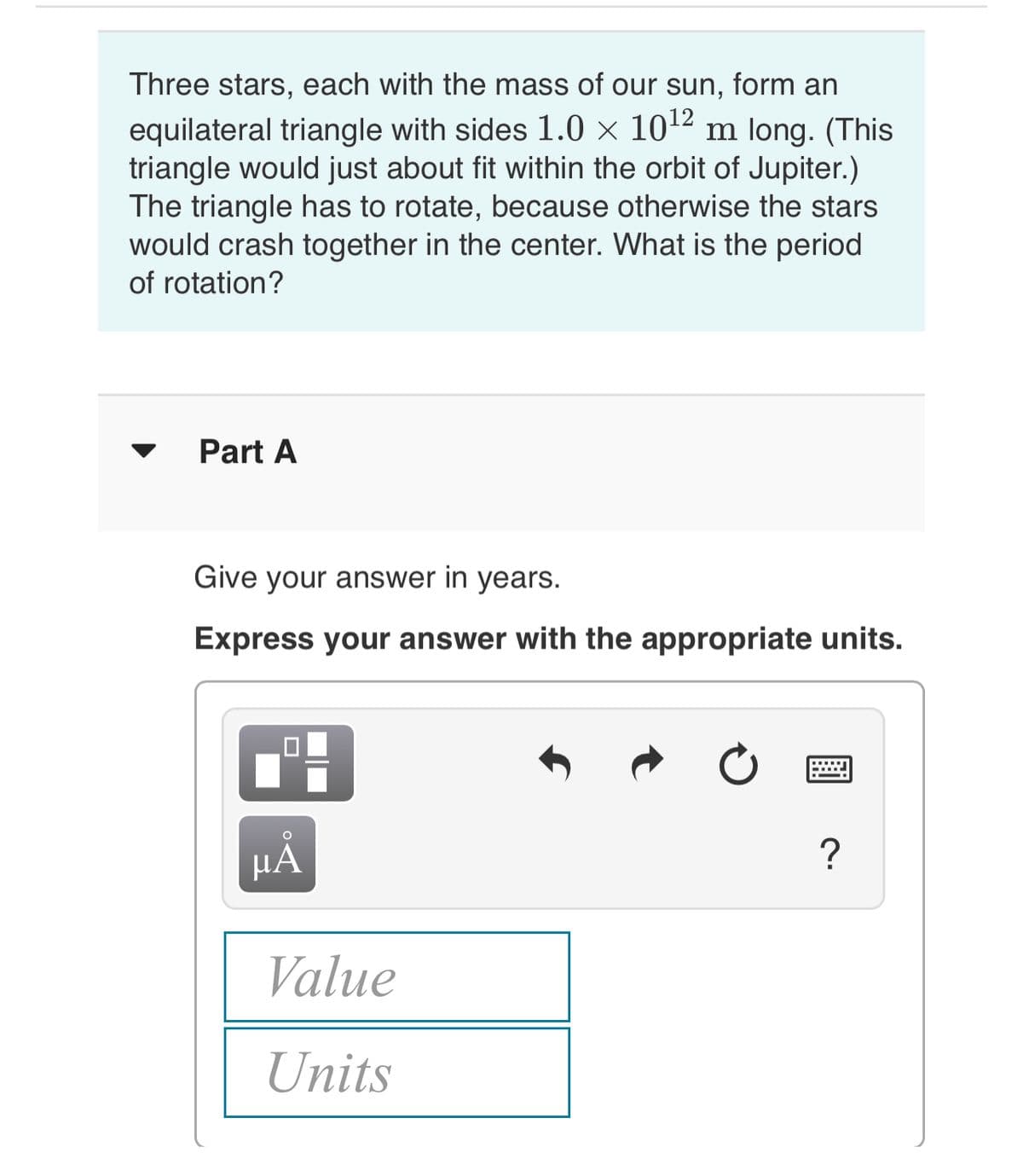 Three stars, each with the mass of our sun, form an
equilateral triangle with sides 1.0 × 1012 m long. (This
triangle would just about fit within the orbit of Jupiter.)
The triangle has to rotate, because otherwise the stars
would crash together in the center. What is the period
of rotation?
Part A
Give your answer in years.
Express your answer with the appropriate units.
?
HA
Value
Units
