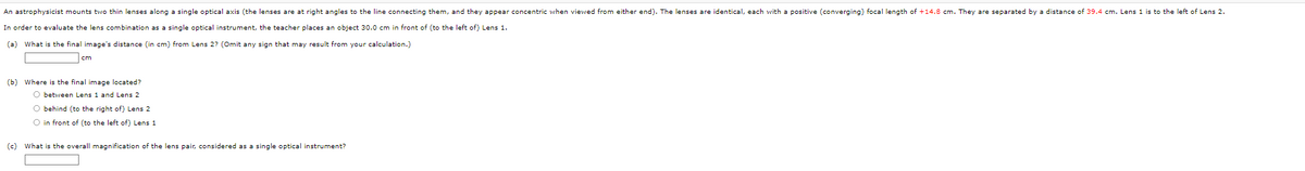An astrophysicist mounts two thin lenses along a single optical axis (the lenses are at right angles to the line connecting them, and they appear concentric when viewed from either end). The lenses are identical, each with a positive (converging) focal length of +14.8 cm. They are separated by a distance of 39.4 cm. Lens 1 is to the left of Lens 2.
In order to evaluate the lens combination as a single optical instrument, the teacher places an object 30.0 cm in front of (to the left of) Lens 1.
(a) What is the final image's distance (in cm) from Lens 2? (Omit any sign that may result from your calculation.)
cm
(b) Where is the final image located?
O between Lens 1 and Lens 2
O behind (to the right of) Lens 2
O in front of (to the left of) Lens 1
(c) What is the overall magnification of the lens pair, considered as a single optical instrument?
