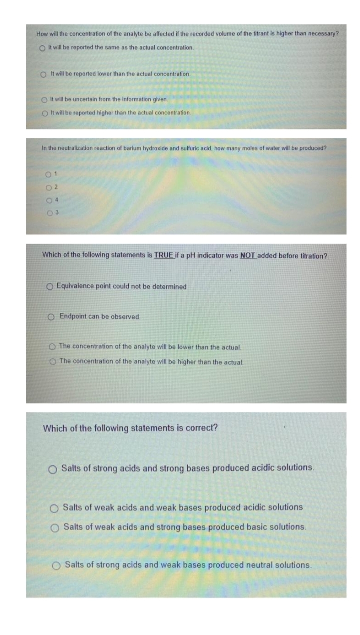 How will the concentration of the analyte be affected if the recorded volume of the titrant is higher than necessary?
O It will be reported the same as the actual concentration.
O It will be reported lower than the actual concentration.
O It will be uncertain from the information given.
O It will be reported higher than the actual concentration
In the neutralization reaction of barium hydroxide and sulfuric acid, how many moles of water will be produced?
O 2
04
Which of the following statements is TRUE if a pH indicator was NOT added before titration?
O Equivalence point could not be determined
O Endpoint can be observed.
O The concentration of the analyte will be lower than the actual.
O The concentration of the analyte will be higher than the actual.
Which of the following statements is correct?
O Salts of strong acids and strong bases produced acidic solutions.
O Salts of weak acids and weak bases produced acidic solutions
O Salts of weak acids and strong bases produced basic solutions.
O Salts of strong acids and weak bases produced neutral solutions.
