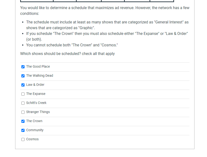 You would like to determine a schedule that maximizes ad revenue. However, the network has a few
conditions:
• The schedule must include at least as many shows that are categorized as "General Interest" as
shows that are categorized as "Graphic".
• If you schedule "The Crown" then you must also schedule either "The Expanse" or "Law & Order"
(or both).
• You cannot schedule both "The Crown" and "Cosmos."
Which shows should be scheduled? check all that apply
The Good Place
The Walking Dead
Law & Order
O The Expanse
Schitt's Creek
Stranger Things
The Crown
Community
Cosmos
