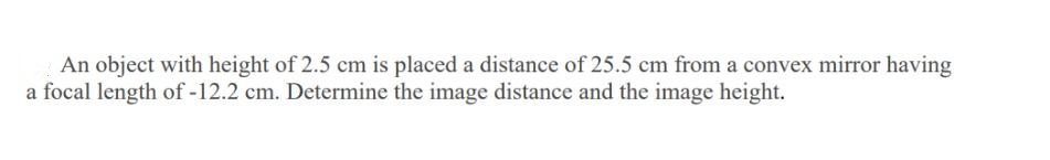 An object with height of 2.5 cm is placed a distance of 25.5 cm from a convex mirror having
a focal length of -12.2 cm. Determine the image distance and the image height.
