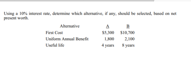 Using a 10% interest rate, determine which alternative, if any, should be selected, based on net
present worth.
Alternative
A
B
First Cost
$5,300 $10,700
Uniform Annual Benefit
1,800
2,100
Useful life
4 years
8 years
