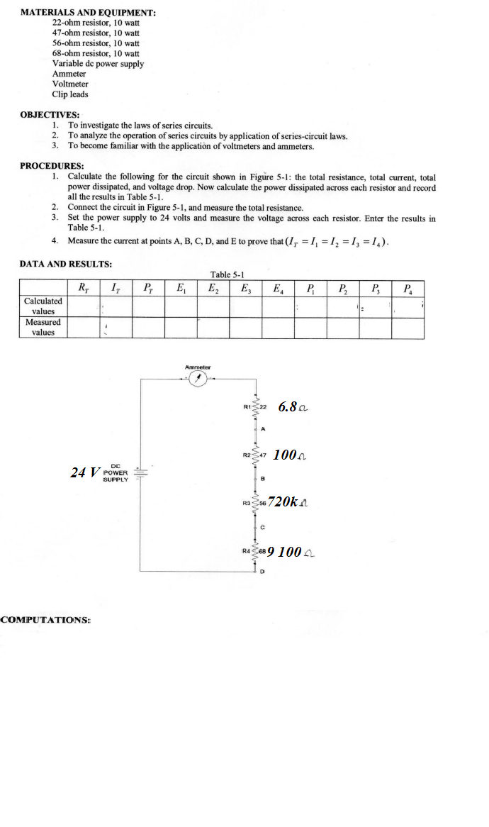 MATERIALS AND EQUIPMENT:
22-ohm resistor, 10 watt
47-ohm resistor, 10 watt
56-ohm resistor, 10 watt
68-ohm resistor, 10 watt
Variable de power supply
Ammeter
Voltmeter
Clip leads
OBJECTIVES:
1. To investigate the laws of series circuits.
2. To analyze the operation of series circuits by application of series-circuit laws.
3.
To become familiar with the application of voltmeters and ammeters.
PROCEDURES:
1. Calculate the following for the circuit shown in Figure 5-1: the total resistance, total current, total
power dissipated, and voltage drop. Now calculate the power dissipated across each resistor and record
all the results in Table 5-1.
2. Connect the circuit in Figure 5-1, and measure the total resistance.
3. Set the power supply to 24 volts and measure the voltage across each resistor. Enter the results in
Table 5-1.
4.
Measure the current at points A, B, C, D, and E to prove that (I, =1, = 1, =1, =1,).
DATA AND RESULTS:
Table 5-1
R,
Calculated
I,
P,
E,
E,
E,
E,
P
P,
P,
P.
values
Measured
values
Ammeter
6.8 a
R247 1000
24 V POWER
SUPPLY
720ka
RA Ses 9 100 A
COMPUTATIONS:
