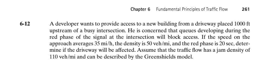 Chapter 6
Fundamental Principles of Traffic Flow
261
A developer wants to provide access to a new building from a driveway placed 1000 ft
upstream of a busy intersection. He is concerned that queues developing during the
red phase of the signal at the intersection will block access. If the speed on the
approach averages 35 mi/h, the density is 50 veh/mi, and the red phase is 20 sec, deter-
mine if the driveway will be affected. Assume that the traffic flow has a jam density of
110 veh/mi and can be described by the Greenshields model.
6-12
