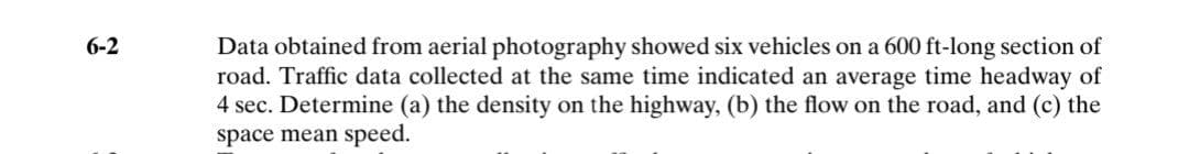 Data obtained from aerial photography showed six vehicles on a 600 ft-long section of
road. Traffic data collected at the same time indicated an average time headway of
4 sec. Determine (a) the density on the highway, (b) the flow on the road, and (c) the
space mean speed.
6-2
