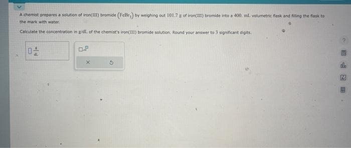 A chemist prepares a solution of iron(III) bromide (FeBr,) by weighing out 101.7 g of iron(III) bromide into a 400. mL. volumetric flask and filling the flask to
the mark with water.
Calculate the concentration in g/dl. of the chemist's iron(111) bromide solution. Round your answer to 3 significant digits.
X