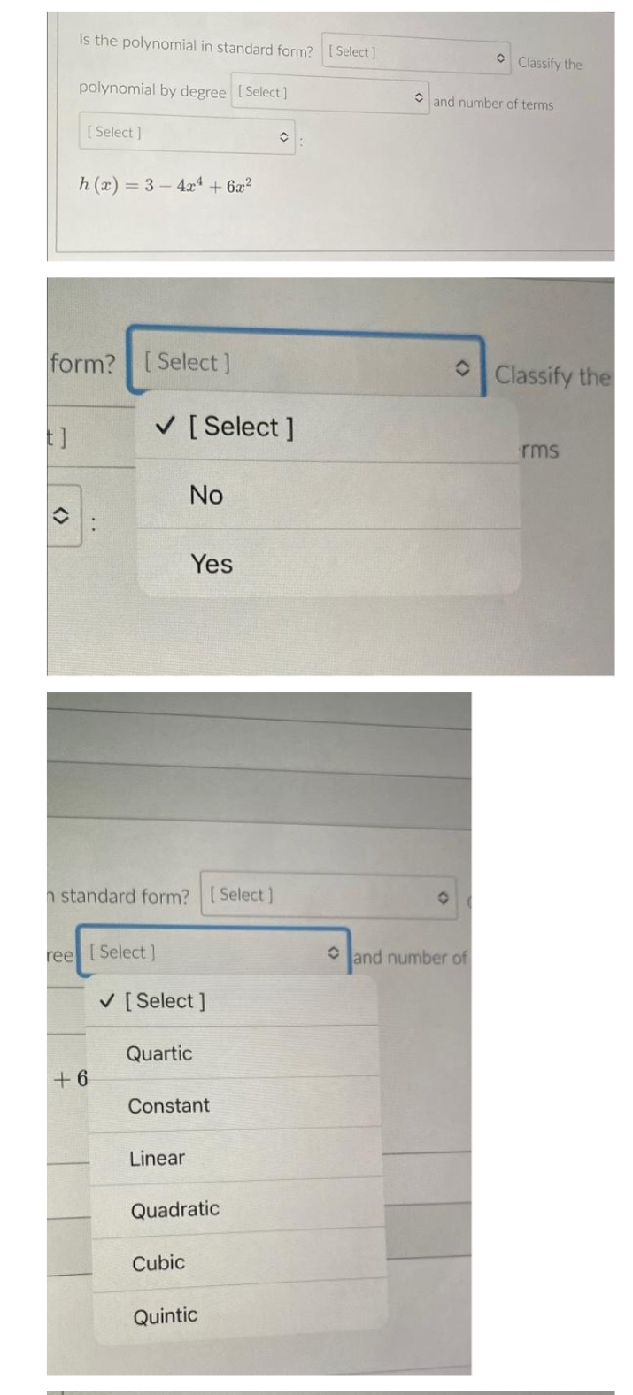 Is the polynomial in standard form? [ Select]
Classify the
polynomial by degree [Select]
and number of terms
[ Select ]
h (x) = 3 – 4xª + 6x?
form? [Select]
Classify the
V [Select ]
rms
No
Yes
h standard form? [Select]
ree Select]
O land number of
V [Select ]
Quartic
+ 6
Constant
Linear
Quadratic
Cubic
Quintic
<>
<>
