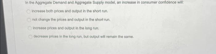 In the Aggregate Demand and Aggregate Supply model, an increase in consumer oconfidence will:
O increase both prices and output in the short run.
O not change the prices and output in the short run.
increase prices and output in the long run.
decrease prices in the long run, but output will remain the same.
