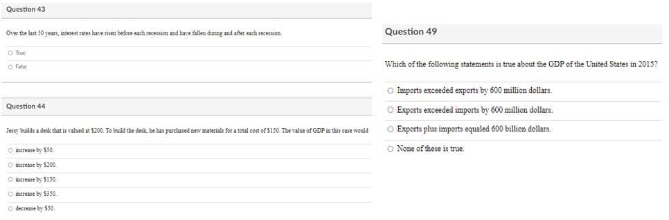 Question 43
Over the last 50 years, interest rates have risen before each recession and have fallen during and after each recession.
Question 49
O True
O False
Which of the following statements is true about the GDP of the United States in 2015?
O Imports exceeded exports by 600 million dollaru.
Question 44
O Exports exceeded imports by 600 million dollars.
Jessy builds a desk that is valued at $200. To build the desk, he han purchased new materials for a total cost of $150. The value of GDP in this case would
O Exports plus imports equaled 600 billion dollars.
O increase by $50.
O None of these is true.
O increase by $200.
O increase by $150.
O increase by $350.
O decrease by $50
