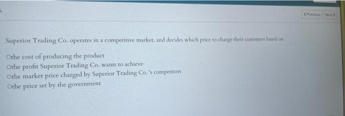 (Preus Net
Superior Trading Co. operates in a competitive market, and decides which price to charge their customers based on
Othe cost of producing the product
Othe profit Superior Trading Co. wants to achieve
Othe market price charged by Superior Trading Co. 's competitors
Othe price set by the government
