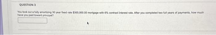 QUESTION 3
You took out a fully amortizing 30 year fixed rate $300,000.00 mortgage with 6% contract interest rate. After you completed two full years of payments, how much
have you paid toward principal?