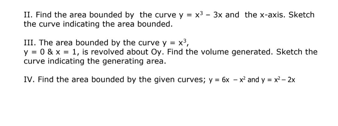 II. Find the area bounded by the curve y = x3 – 3x and the x-axis. Sketch
the curve indicating the area bounded.
III. The area bounded by the curve y = x³,
y = 0 & x = 1, is revolved about Oy. Find the volume generated. Sketch the
curve indicating the generating area.
%3D
IV. Find the area bounded by the given curves; y = 6x – x² and y = x2 – 2x
