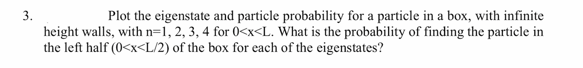 3.
Plot the eigenstate and particle probability for a particle in a box, with infinite
height walls, with n=1, 2, 3, 4 for 0<x<L. What is the probability of finding the particle in
the left half (0<x<L/2) of the box for each of the eigenstates?
