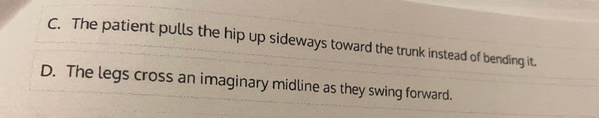 C. The patient pulls the hip up sideways toward the trunk instead of bending it.
D. The legs cross an imaginary midline as they swing forward.
