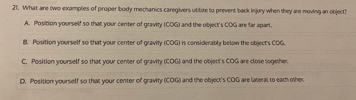 21. What are two examples of proper body mechanics caregivers utilize to prevent back injury when they are moving an object?
A. Position yourself so that your center of gravity (COG) and the object's COG are far apart.
B. Position yourself so that your center of gravity (COG) is considerably below the object's COG.
C. Position yourself so that your center of gravity (COG) and the object's COG are close together.
D. Position yourself so that your center of gravity (COG) and the object's COG are lateral to each other.
