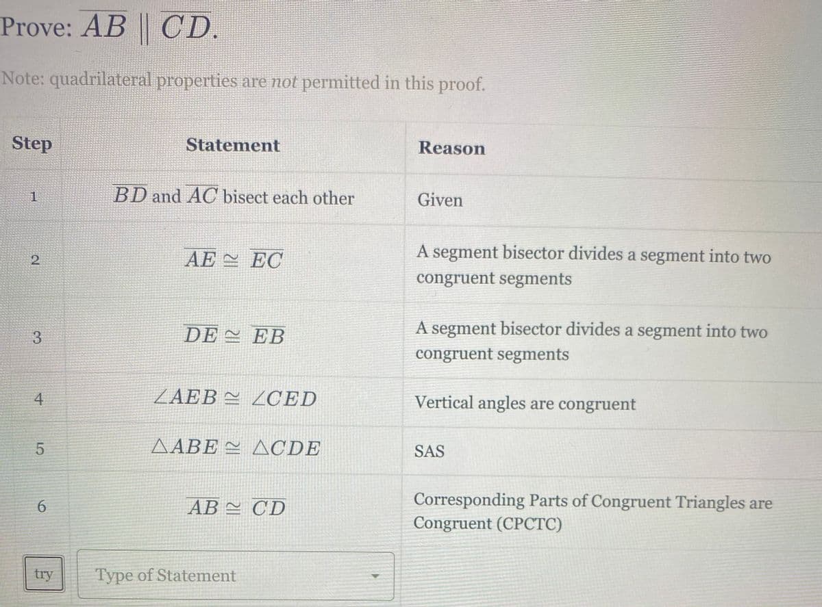 Prove: AB CD.
Note: quadrilateral properties are not permitted in this proof.
Step
Statement
Reason
1
BD and AC bisect each other
Given
AE 스 EC
A segment bisector divides a segment into two
congruent segments
3.
DE 스 EB
A segment bisector divides a segment into two
congruent segments
4
ZAEB 쓴 ZCED
Vertical angles are congruent
AABE = ACDE
SAS
Corresponding Parts of Congruent Triangles are
Congruent (CPCTC)
6.
AB 스 CD
try
Type of Statement
