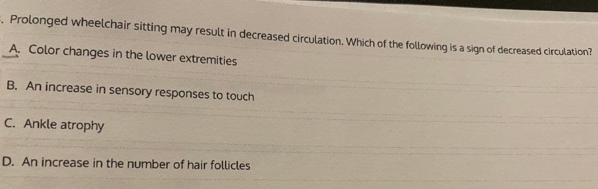 1. Prolonged wheelchair sitting may result in decreased circulation. Which of the following is a sign of decreased circulation?
A. Color changes in the lower extremities
B. An increase in sensory responses to touch
C. Ankle atrophy
D. An increase in the number of hair follicles
