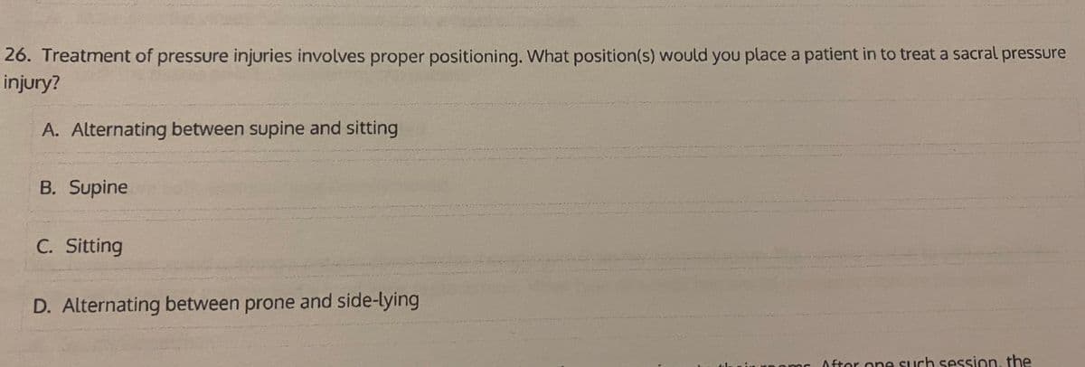 26. Treatment of pressure injuries involves proper positioning. What position(s) would you place a patient in to treat a sacral pressure
injury?
A. Alternating between supine and sitting
B. Supine
C. Sitting
D. Alternating between prone and side-lying
r0omr A fter one such session, the
