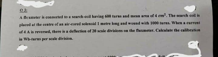 9 3:
A Nexmeter is connected to a search-coil having 600 turns and mean area of 4 cm?. The search coil is
placed at the centre of an air-cored solenoid 1 metre long and wound with 1000 turns. When a current
of 4 A is reversed, there is a deflection of 20 scaie divisions on the fluxmeter. Calculate the calibration
in Wb-turns per scale division.
1000
