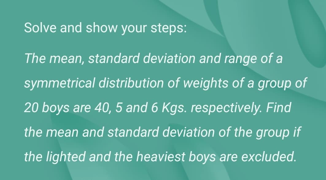 Solve and show your steps:
The mean, standard deviation and range of a
symmetrical distribution of weights of a group of
20 boys are 40, 5 and 6 Kgs. respectively. Find
the mean and standard deviation of the group if
the lighted and the heaviest boys are excluded.
