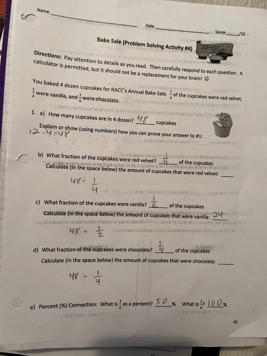 Name
Date
Score
/10
O ion
Bake Sale (Problem Solving Activity #4)
Bake
Sale
a a t ok blow
Directions: Pay attention to details as you read. Then carefully respond to each question. A
calculator is permitted, but it should not be a replacement for your brain! O
You baked 4 dozen cupcakes for RACC's Annual Bake Sale. of the cupcakes were red velvet,
1
were vanilla, and were chocolate.
4
4
1. a) How many cupcakes are in 4 dozen? 98
cupcakes
Explain or show (using numbers) how you can prove your answer to #1:
12.4:48
b) What fraction of the cupcakes were red velvet?4
the cupcakes
alew.vem,wori bris bioa sisw tery thwome sbiMolod eszeb netsiusiaol
Calculate (in the space below) the amount of cupcakes that were red velvet:
c) What fraction of the cupcakes were vanilla? _2
of the cupcakes
Calculate (in the space below) the amount of cupcakes that were vanilla: 9
48-
NSorteN
of the cupcakes
4
d) What fraction of the cupcakes were chocolate?
Calculate (in the space below) the amount of cupcakes that were chocolate:
48
e) Percent (%) Connection: What is as a percent? SU % What i
45
