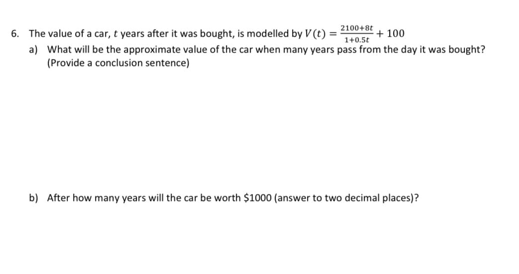 2100+8t
6. The value of a car, t years after it was bought, is modelled by V (t)
+ 100
1+0.5t
a) What will be the approximate value of the car when many years pass from the day it was bought?
(Provide a conclusion sentence)
b) After how many years will the car be worth $1000 (answer to two decimal places)?
