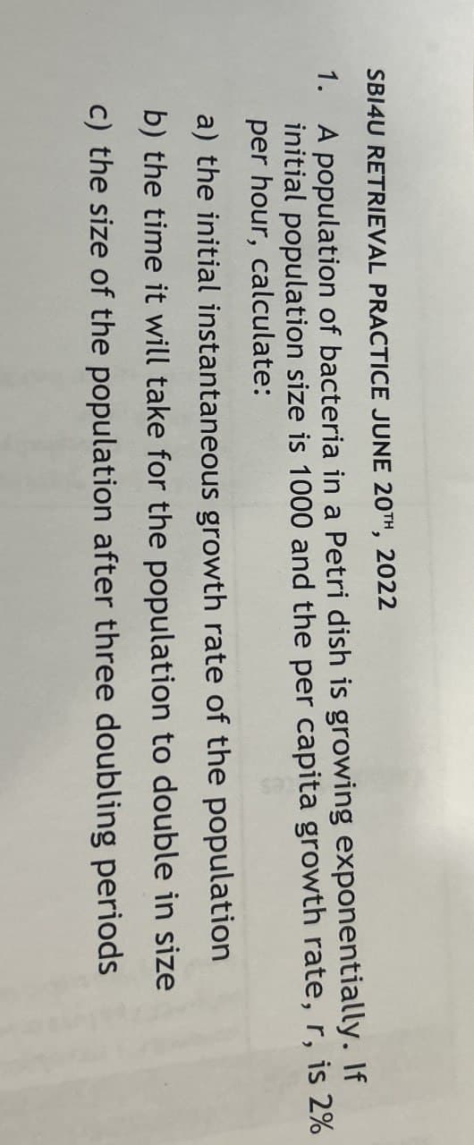 SBI4U RETRIEVAL PRACTICE JUNE 20TH, 2022
1.
A population of bacteria in a Petri dish is growing exponentially. If
initial population size is 1000 and the per capita growth rate, r, is 2%
per hour, calculate:
a) the initial instantaneous growth rate of the population
b) the time it will take for the population to double in size
c) the size of the population after three doubling periods