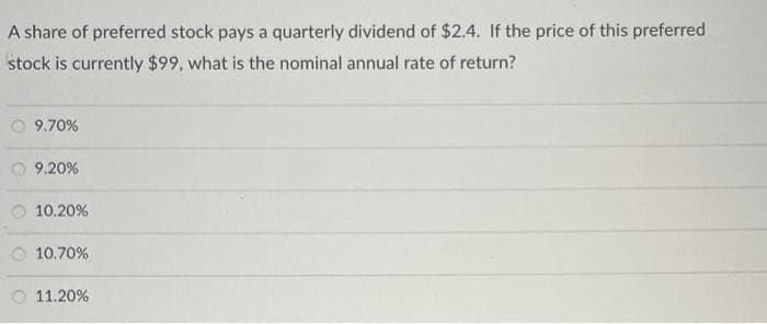 A share of preferred stock pays a quarterly dividend of $2.4. If the price of this preferred
stock is currently $99, what is the nominal annual rate of return?
9.70%
9.20%
10.20%
10.70%
11.20%