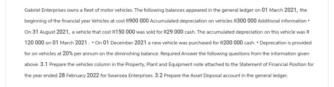 Gabriel Enterprises owns a fleet of motor vehicles. The following balances appeared in the general ledger on 01 March 2021, the
beginning of the financial year Vehicles at cost R900 000 Accumulated depreciation on vehicles R300 000 Additional information.
On 31 August 2021, a vehicle that cost R150 000 was sold for R29 000 cash. The accumulated depreciation on this vehicle was R
120 000 on 01 March 2021. On 01 December 2021 a new vehicle was purchased for R200 000 cash. Deprecation is provided
for on vehicles at 20% per annum on the diminishing balance. Required Answer the following questions from the information given
above. 3.1 Prepare the vehicles column in the Property, Plant and Equipment note attached to the Statement of Financial Position for
the year ended 28 February 2022 for Swansea Enterprises. 3.2 Prepare the Asset Disposal account in the general ledger.