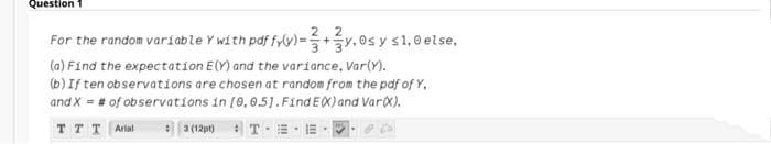 Question
For the random variable Y with pdf fyy) = y.0s y s1,0 else,
(a) Find the expectation E(Y) and the variance, Var(Y).
(b) If ten observations are chosen at random from the pdf of Y,
and X = # of observations in [0,0.51.FindEX) and Var).
%3D
TT T Arial
