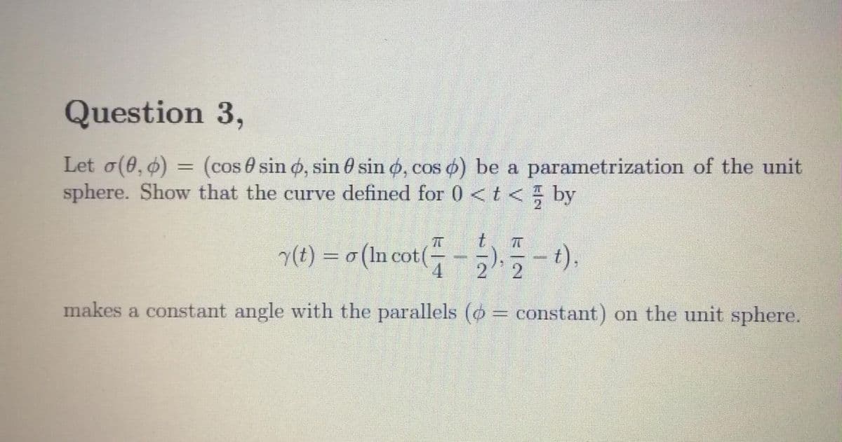 Question 3,
Let o(6, 6) = (cos 0 sin o, sin 0 sin o, cos o) be a parametrization of the unit
sphere. Show that the curve defined for 0<t< by
%3D
y(t) = o (In cot(
- ).
makes a constant angle with the parallels (o= constant) on the unit sphere.
