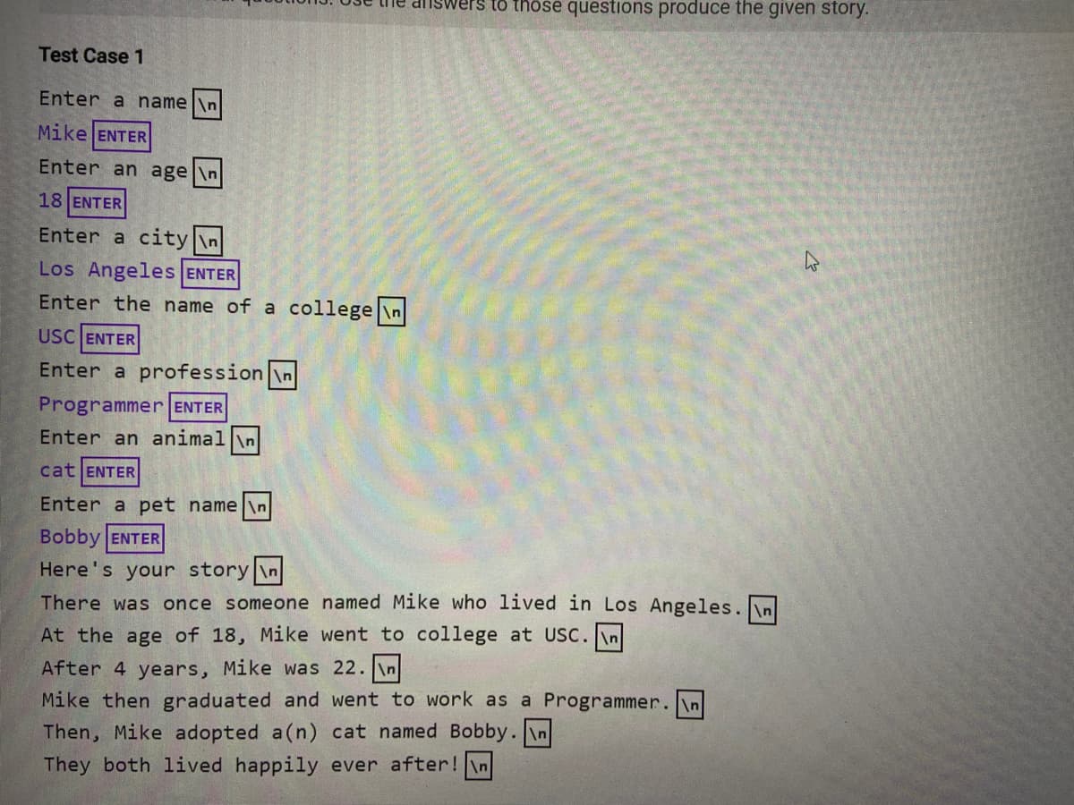 wers to thöse questions produce the given story.
Test Case 1
Enter a name \n
Mike ENTER
Enter an age \n
18 ENTER
Enter a city \n
Los Angeles ENTER
Enter the name of a college \n
USC ENTER
Enter a profession \n
Programmer ENTER
Enter an animall\n
cat ENTER
Enter a pet name \n
Bobby ENTER
Here's your story \n
There was once someone named Mike who lived in Los Angeles. n
At the age of 18, Mike went to college at USC. In
After 4 years, Mike was 22. \n
Mike then graduated and went to work as a Programmer. In
Then, Mike adopted a(n) cat named Bobby. \n
They both lived happily ever after!\n
