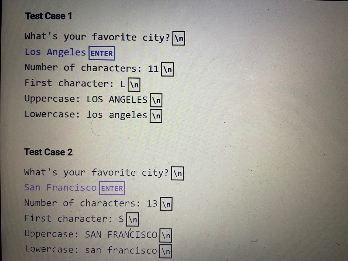 Test Case 1
What's your favorite city? \n
Los Angeles ENTER
Number of characters: 11 \n
First character: L\n
Uppercase: LOS ANGELES \n|
Lowercase: los angeles \n
Test Case 2
What's your favorite city? \n
San Francisco ENTER
Number of characters: 13 \n
First character: S\n
Uppercase: SAN FRANCISCO in
Lowercase: san francisco \n
