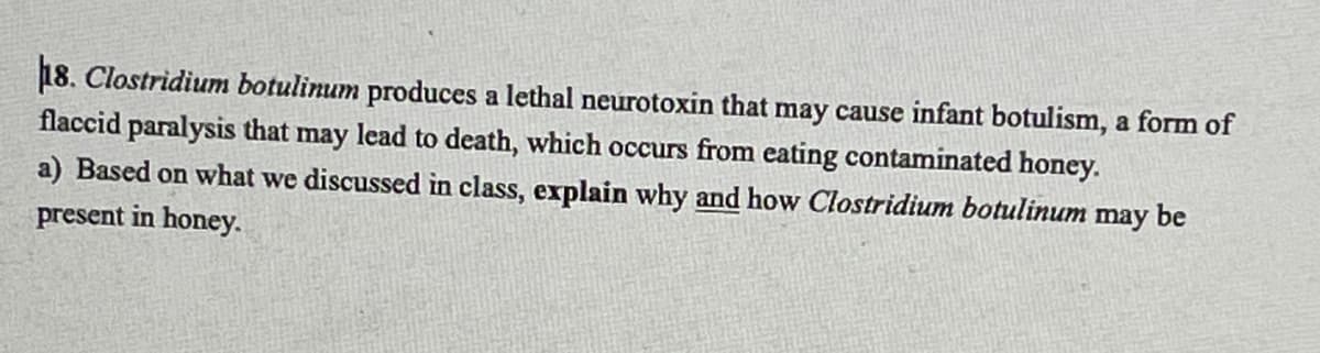 18. Clostridium botulinum produces a lethal neurotoxin that may cause infant botulism, a form of
flaccid paralysis that may lead to death, which occurs from eating contaminated honey.
a) Based on what we discussed in class, explain why and how Clostridium botulinum
may
be
present in honey.
