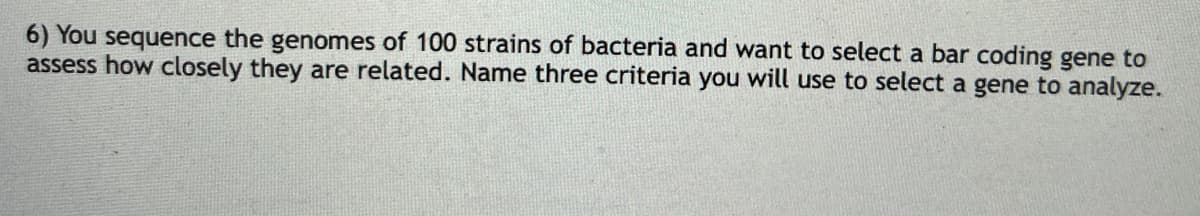 6) You sequence the genomes of 100 strains of bacteria and want to select a bar coding gene to
assess how closely they are related. Name three criteria you will use to select a gene to analyze.
