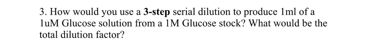 3. How would you use a 3-step serial dilution to produce 1ml of a
luM Glucose solution from a 1M Glucose stock? What would be the
total dilution factor?
