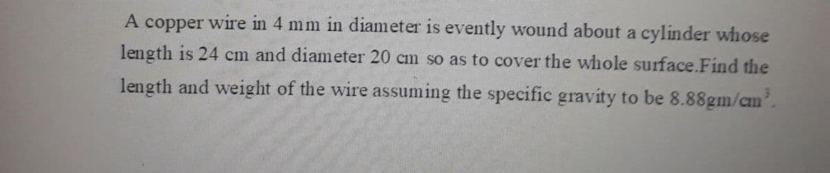 A copper wire in 4 mm in diameter is evently wound about a cylinder whose
length is 24 cm and diameter 20 cm so as to cover the whole surface.Find the
length and weight of the wire assuming the specific gravity to be 8.88gm/cm'.
