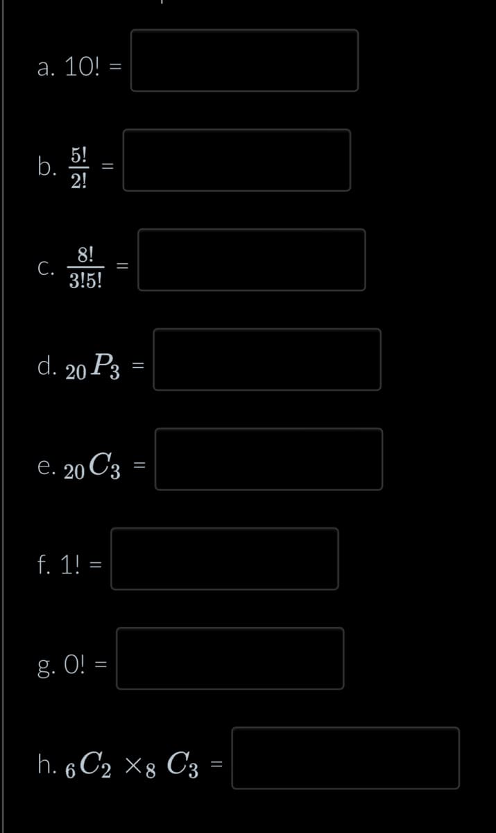 a. 10! =
b.
C.
5!
2!
||
8!
3!5!
d. 20 P3 =
_||
e. 20 C3 =
f. 1! =
g. 0! =
h. 6C2 X8 C3 =