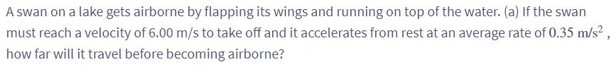 A swan on a lake gets airborne by flapping its wings and running on top of the water. (a) If the swan
must reach a velocity of 6.00 m/s to take off and it accelerates from rest at an average rate of 0.35 m/s²
how far will it travel before becoming airborne?