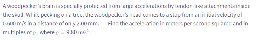 A woodpecker's brain is specially protected from large accelerations by tendon-like attachments inside
the skull. While pecking on a tree, the woodpecker's head comes to a stop from an initial velocity of
0.600 m/s in a distance of only 2.00 mm. Find the acceleration in meters per second squared and in
multiples of g, where g = 9.80 m/s².