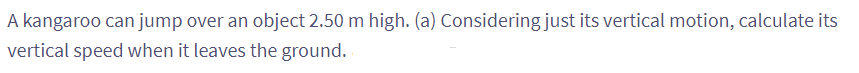 A kangaroo can jump over an object 2.50 m high. (a) Considering just its vertical motion, calculate its
vertical speed when it leaves the ground.